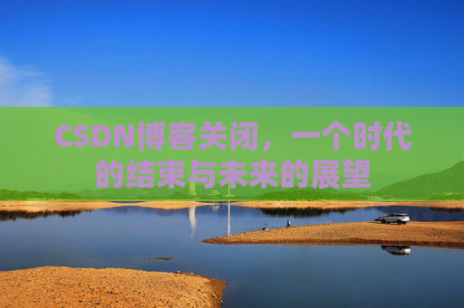 CSDN博客关闭,一个时代的结束与未来的展望 CSDN博客关闭,一个时代的结束与未来的展望
